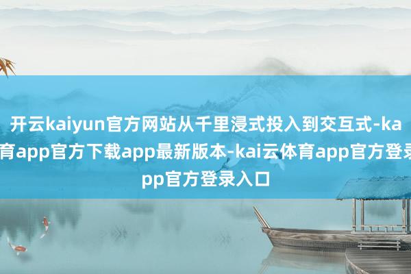 开云kaiyun官方网站从千里浸式投入到交互式-kai云体育app官方下载app最新版本-kai云体育app官方登录入口