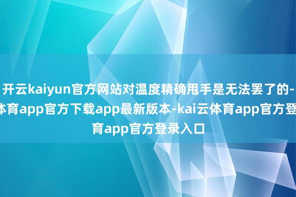开云kaiyun官方网站对温度精确甩手是无法罢了的-kai云体育app官方下载app最新版本-kai云体育app官方登录入口