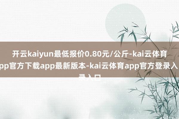 开云kaiyun最低报价0.80元/公斤-kai云体育app官方下载app最新版本-kai云体育app官方登录入口