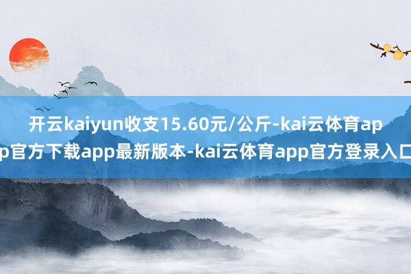 开云kaiyun收支15.60元/公斤-kai云体育app官方下载app最新版本-kai云体育app官方登录入口