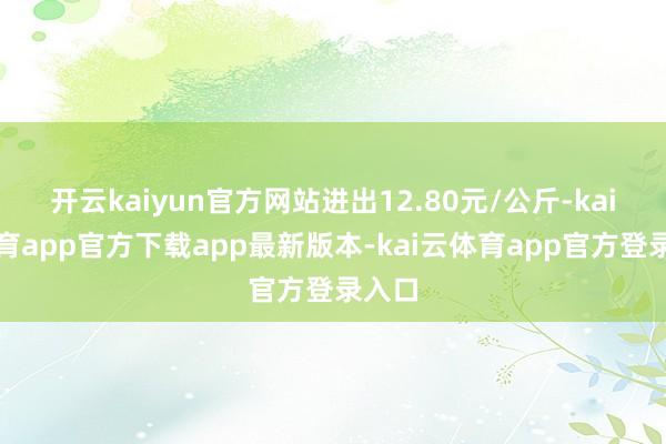 开云kaiyun官方网站进出12.80元/公斤-kai云体育app官方下载app最新版本-kai云体育app官方登录入口