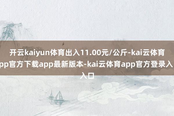 开云kaiyun体育出入11.00元/公斤-kai云体育app官方下载app最新版本-kai云体育app官方登录入口