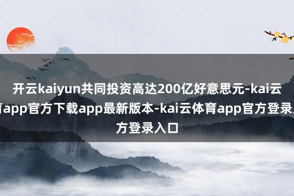 开云kaiyun共同投资高达200亿好意思元-kai云体育app官方下载app最新版本-kai云体育app官方登录入口