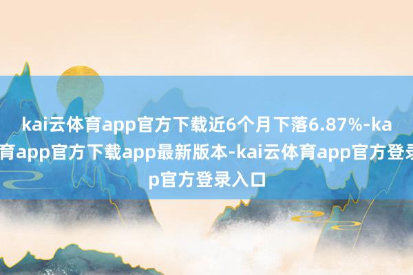 kai云体育app官方下载近6个月下落6.87%-kai云体育app官方下载app最新版本-kai云体育app官方登录入口