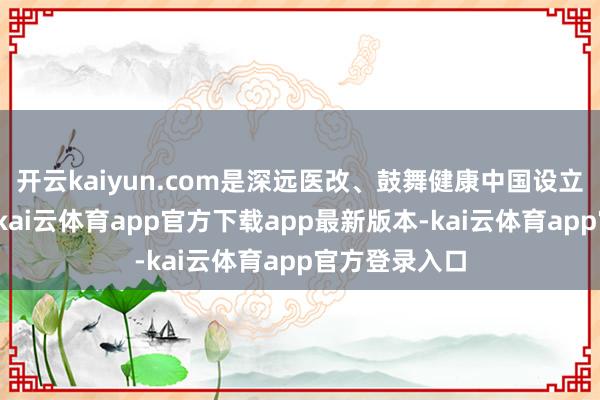 开云kaiyun.com是深远医改、鼓舞健康中国设立的进攻撑持-kai云体育app官方下载app最新版本-kai云体育app官方登录入口