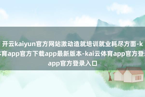 开云kaiyun官方网站激动造就培训就业耗尽方面-kai云体育app官方下载app最新版本-kai云体育app官方登录入口