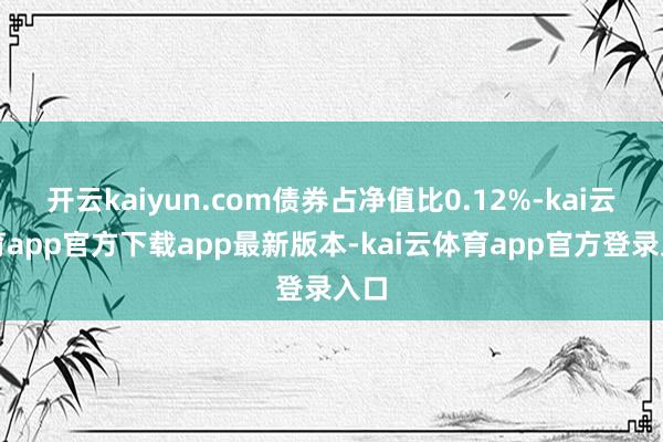 开云kaiyun.com债券占净值比0.12%-kai云体育app官方下载app最新版本-kai云体育app官方登录入口