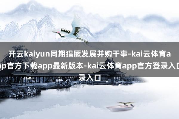 开云kaiyun同期猖厥发展并购干事-kai云体育app官方下载app最新版本-kai云体育app官方登录入口