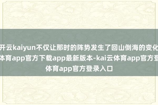 开云kaiyun不仅让那时的阵势发生了回山倒海的变化-kai云体育app官方下载app最新版本-kai云体育app官方登录入口