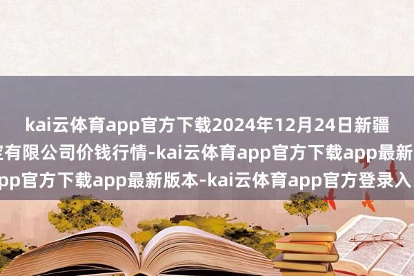 kai云体育app官方下载2024年12月24日新疆绿珠九鼎农居品规画搞定有限公司价钱行情-kai云体育app官方下载app最新版本-kai云体育app官方登录入口