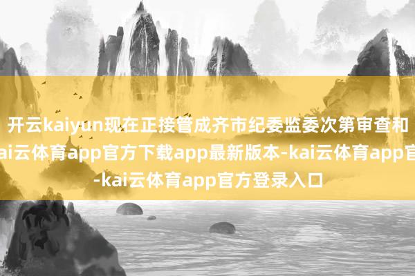 开云kaiyun现在正接管成齐市纪委监委次第审查和监察探听-kai云体育app官方下载app最新版本-kai云体育app官方登录入口