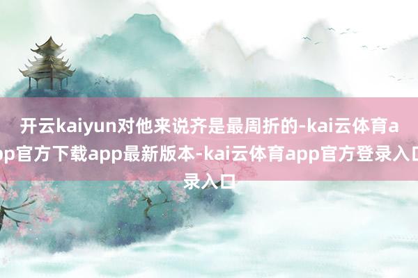 开云kaiyun对他来说齐是最周折的-kai云体育app官方下载app最新版本-kai云体育app官方登录入口