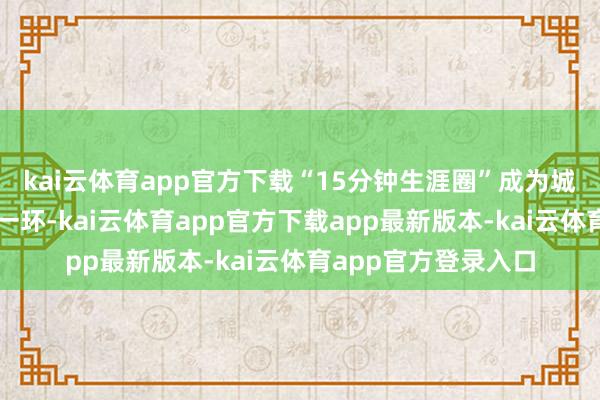 kai云体育app官方下载“15分钟生涯圈”成为城市发展筹备的重要一环-kai云体育app官方下载app最新版本-kai云体育app官方登录入口