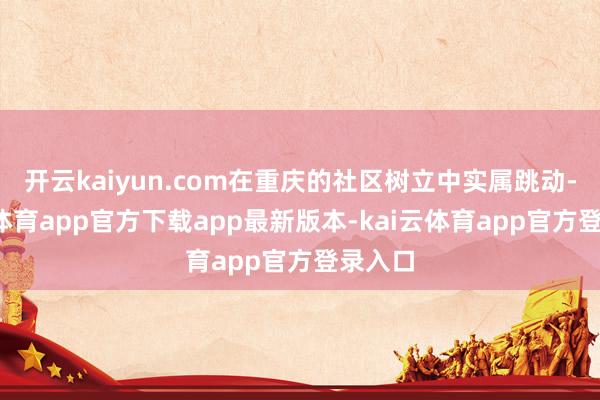 开云kaiyun.com在重庆的社区树立中实属跳动-kai云体育app官方下载app最新版本-kai云体育app官方登录入口