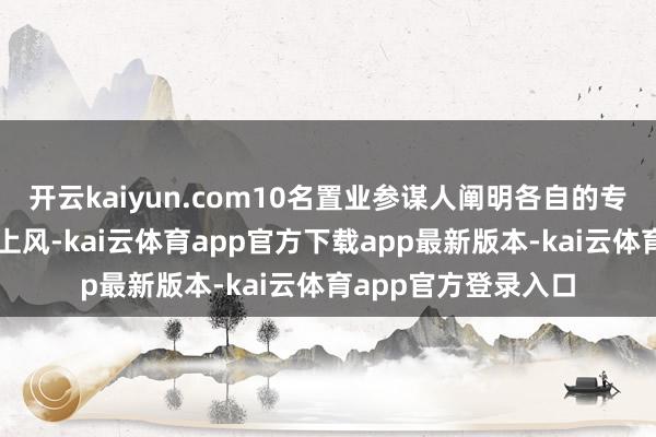 开云kaiyun.com10名置业参谋人阐明各自的专科特长和集中直播上风-kai云体育app官方下载app最新版本-kai云体育app官方登录入口