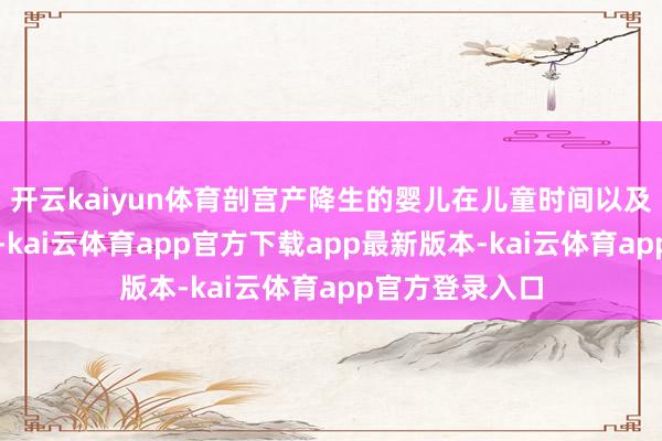 开云kaiyun体育剖宫产降生的婴儿在儿童时间以及往后的生计中-kai云体育app官方下载app最新版本-kai云体育app官方登录入口