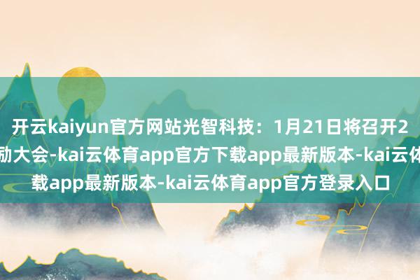 开云kaiyun官方网站光智科技:1月21日将召开2025年第一次临时鼓励大会-kai云体育app官方下载app最新版本-kai云体育app官方登录入口