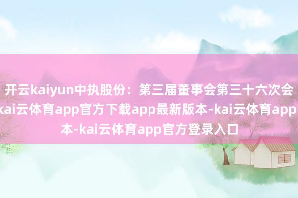开云kaiyun中执股份：第三届董事会第三十六次会议方案公告-kai云体育app官方下载app最新版本-kai云体育app官方登录入口