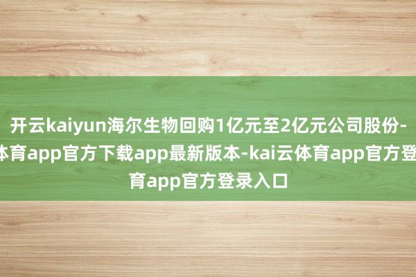 开云kaiyun海尔生物回购1亿元至2亿元公司股份-kai云体育app官方下载app最新版本-kai云体育app官方登录入口
