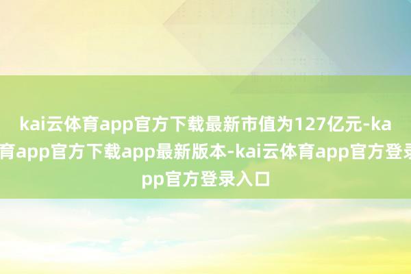 kai云体育app官方下载最新市值为127亿元-kai云体育app官方下载app最新版本-kai云体育app官方登录入口