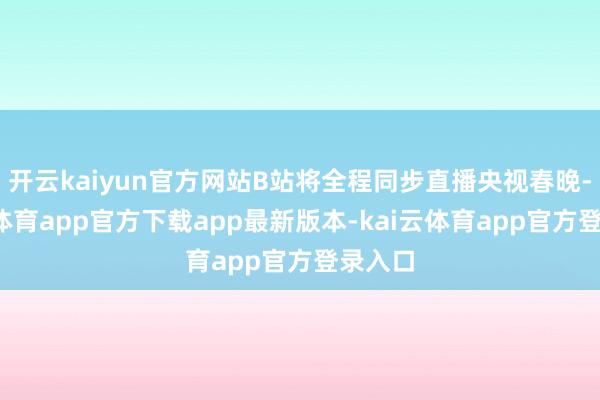 开云kaiyun官方网站B站将全程同步直播央视春晚-kai云体育app官方下载app最新版本-kai云体育app官方登录入口