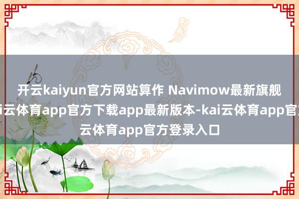 开云kaiyun官方网站　　算作 Navimow最新旗舰级产物-kai云体育app官方下载app最新版本-kai云体育app官方登录入口