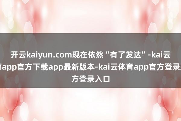 开云kaiyun.com现在依然“有了发达”-kai云体育app官方下载app最新版本-kai云体育app官方登录入口