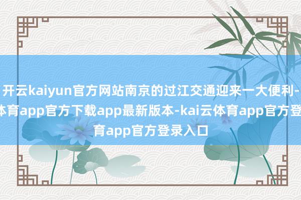 开云kaiyun官方网站南京的过江交通迎来一大便利-kai云体育app官方下载app最新版本-kai云体育app官方登录入口