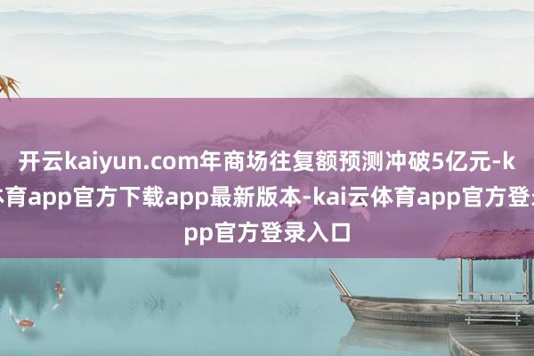 开云kaiyun.com年商场往复额预测冲破5亿元-kai云体育app官方下载app最新版本-kai云体育app官方登录入口