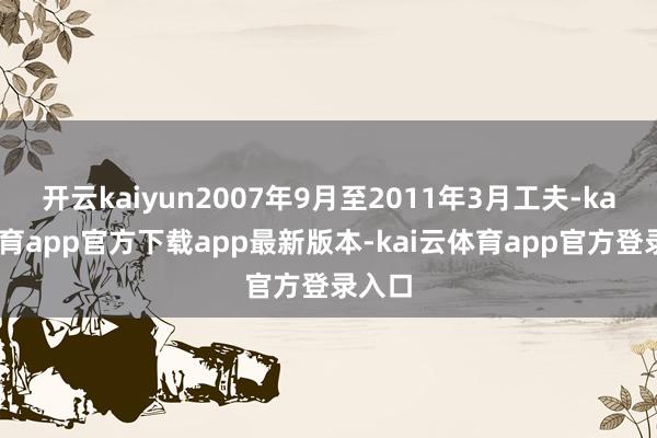 开云kaiyun2007年9月至2011年3月工夫-kai云体育app官方下载app最新版本-kai云体育app官方登录入口