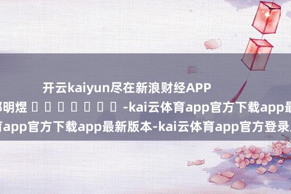 开云kaiyun尽在新浪财经APP 职守裁剪:郭明煜 -kai云体育app官方下载app最新版本-kai云体育app官方登录入口