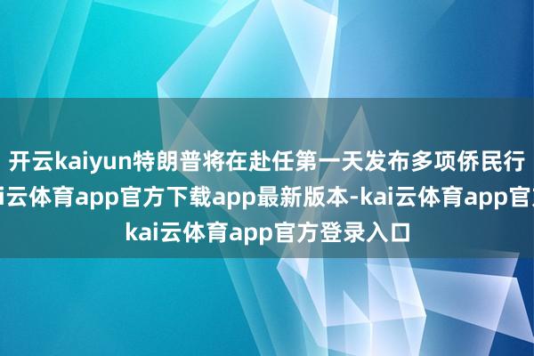 开云kaiyun特朗普将在赴任第一天发布多项侨民行政号令-kai云体育app官方下载app最新版本-kai云体育app官方登录入口
