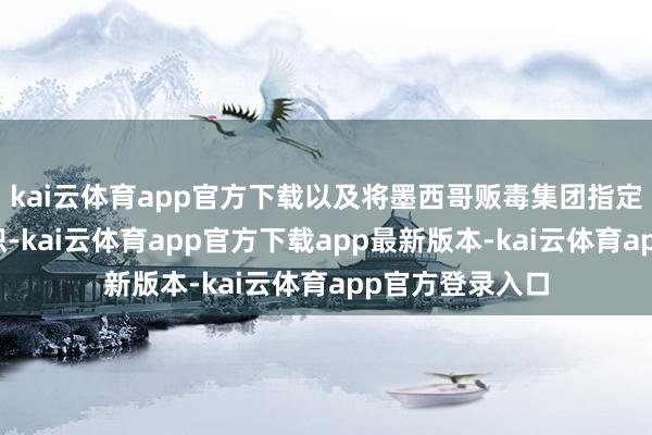 kai云体育app官方下载以及将墨西哥贩毒集团指定为番邦恐怖组织-kai云体育app官方下载app最新版本-kai云体育app官方登录入口