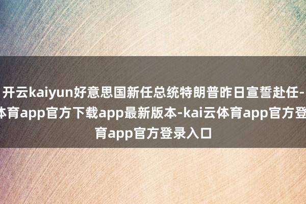 开云kaiyun好意思国新任总统特朗普昨日宣誓赴任-kai云体育app官方下载app最新版本-kai云体育app官方登录入口