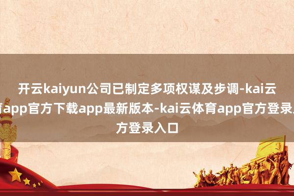 开云kaiyun 公司已制定多项权谋及步调-kai云体育app官方下载app最新版本-kai云体育app官方登录入口
