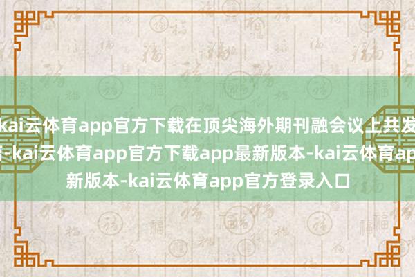 kai云体育app官方下载在顶尖海外期刊融会议上共发表论文超100篇-kai云体育app官方下载app最新版本-kai云体育app官方登录入口