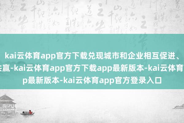 kai云体育app官方下载兑现城市和企业相互促进、双向奔赴、互助共赢-kai云体育app官方下载app最新版本-kai云体育app官方登录入口