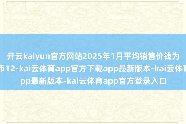 开云kaiyun官方网站2025年1月平均销售价钱为每正常米东谈主民币12-kai云体育app官方下载app最新版本-kai云体育app官方登录入口