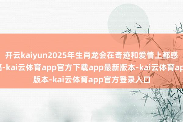 开云kaiyun2025年生肖龙会在奇迹和爱情上都感受到满满的幸福-kai云体育app官方下载app最新版本-kai云体育app官方登录入口