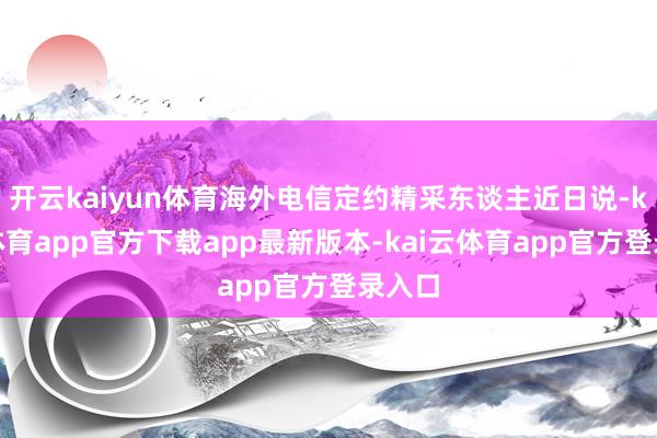 开云kaiyun体育海外电信定约精采东谈主近日说-kai云体育app官方下载app最新版本-kai云体育app官方登录入口