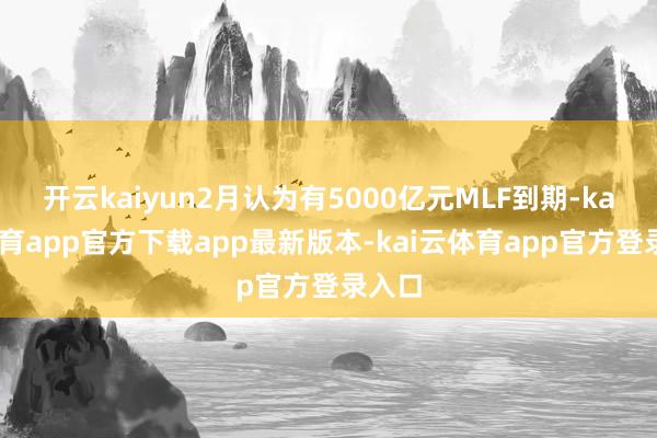 开云kaiyun2月认为有5000亿元MLF到期-kai云体育app官方下载app最新版本-kai云体育app官方登录入口