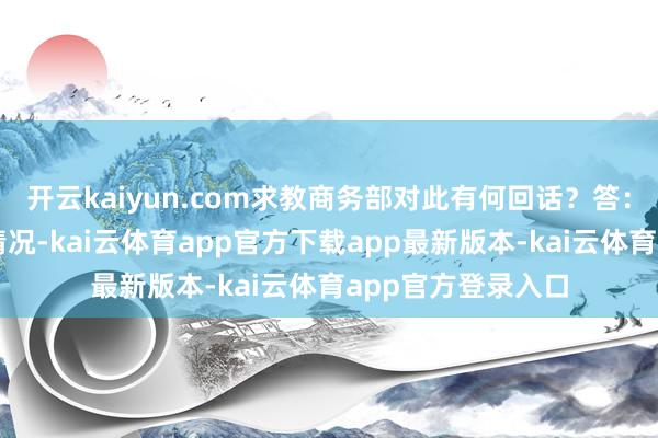 开云kaiyun.com求教商务部对此有何回话？答：咱们注释到这一情况-kai云体育app官方下载app最新版本-kai云体育app官方登录入口