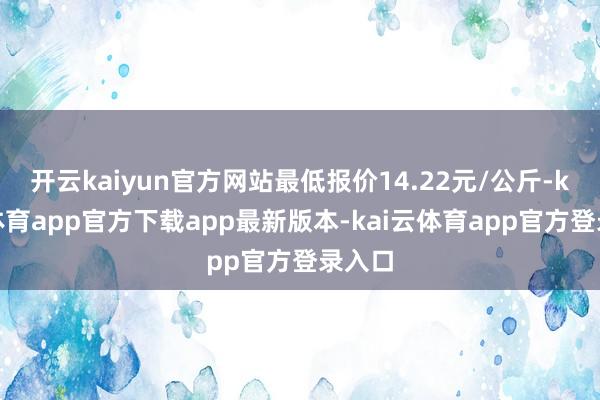 开云kaiyun官方网站最低报价14.22元/公斤-kai云体育app官方下载app最新版本-kai云体育app官方登录入口