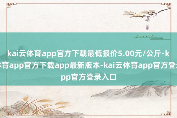 kai云体育app官方下载最低报价5.00元/公斤-kai云体育app官方下载app最新版本-kai云体育app官方登录入口