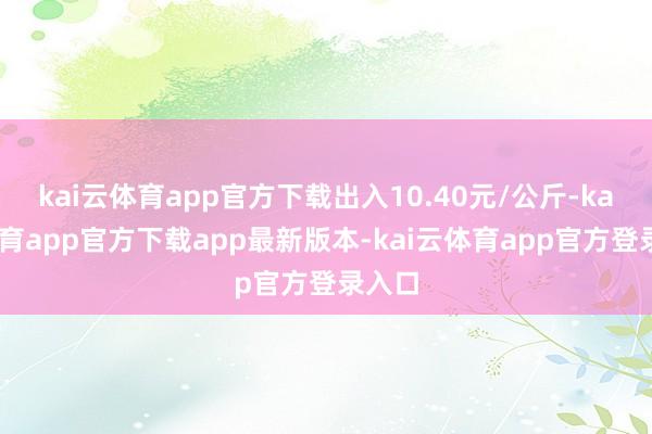 kai云体育app官方下载出入10.40元/公斤-kai云体育app官方下载app最新版本-kai云体育app官方登录入口
