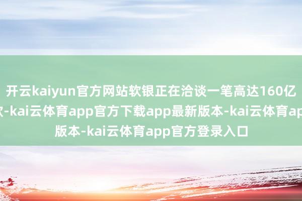 开云kaiyun官方网站软银正在洽谈一笔高达160亿好意思元的贷款-kai云体育app官方下载app最新版本-kai云体育app官方登录入口