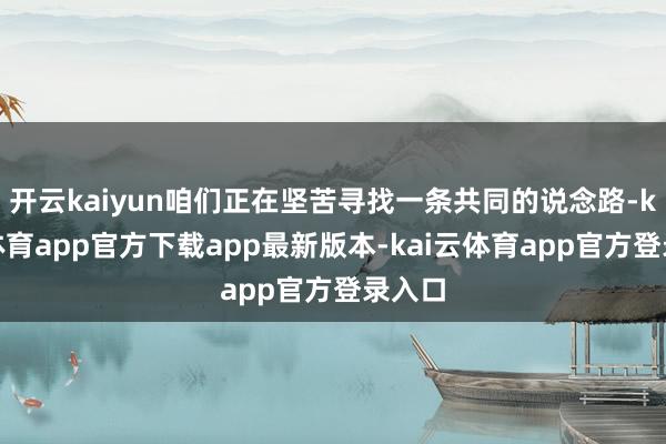 开云kaiyun咱们正在坚苦寻找一条共同的说念路-kai云体育app官方下载app最新版本-kai云体育app官方登录入口