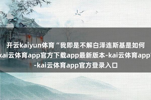 开云kaiyun体育　　“我即是不解白泽连斯基是如何掉进陷坑的-kai云体育app官方下载app最新版本-kai云体育app官方登录入口