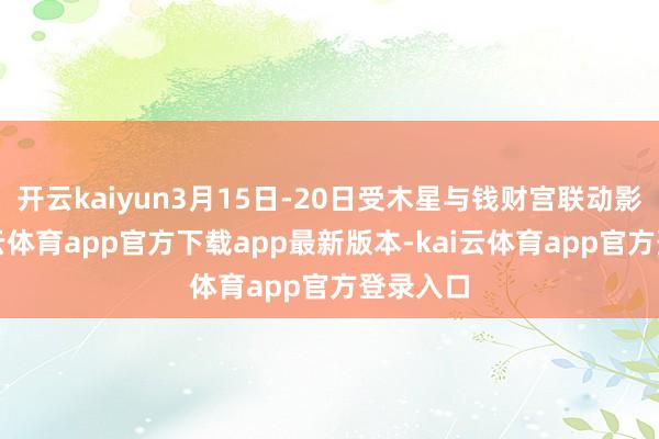 开云kaiyun3月15日-20日受木星与钱财宫联动影响-kai云体育app官方下载app最新版本-kai云体育app官方登录入口