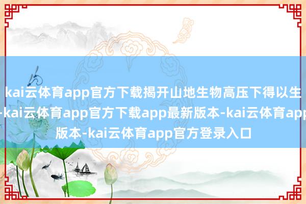 kai云体育app官方下载揭开山地生物高压下得以生涯的部分奥秘-kai云体育app官方下载app最新版本-kai云体育app官方登录入口
